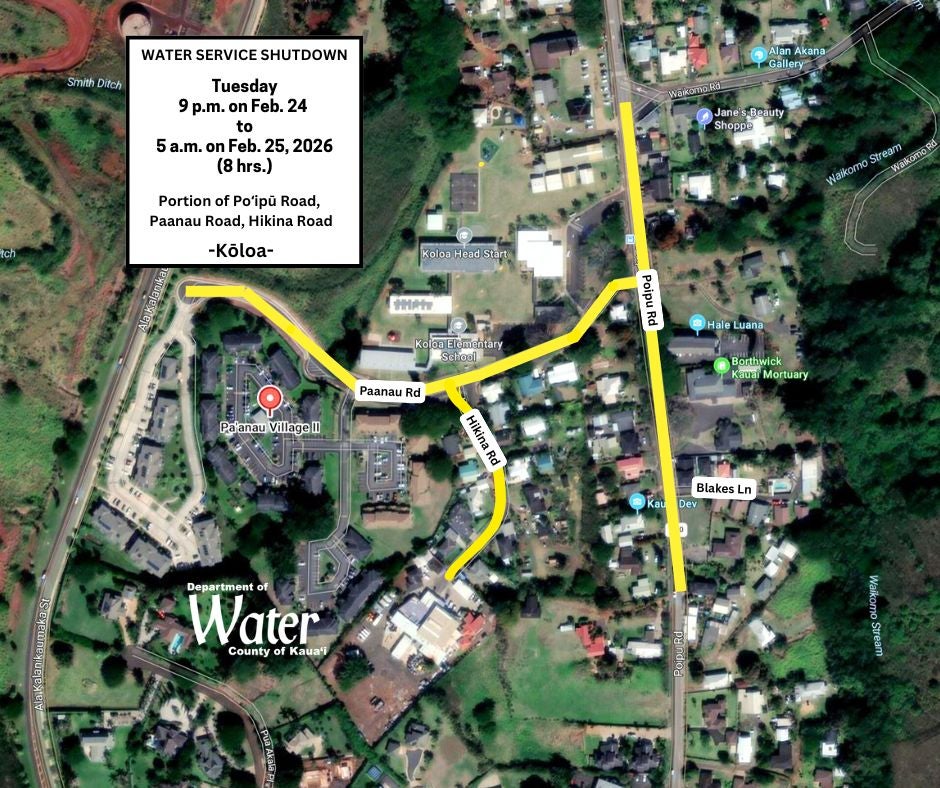 – The Department of Water (DOW) announces an overnight water service shutdown on a portion of Poʻipū Road, from 9 p.m. on Feb. 24 to 5 a.m. on Feb. 25, weather permitting. The affected area is Poʻipū Road, from the intersection of Waikomo Road to the address of 3123 Poʻipū Road; Paanau Road and Hikina Road.